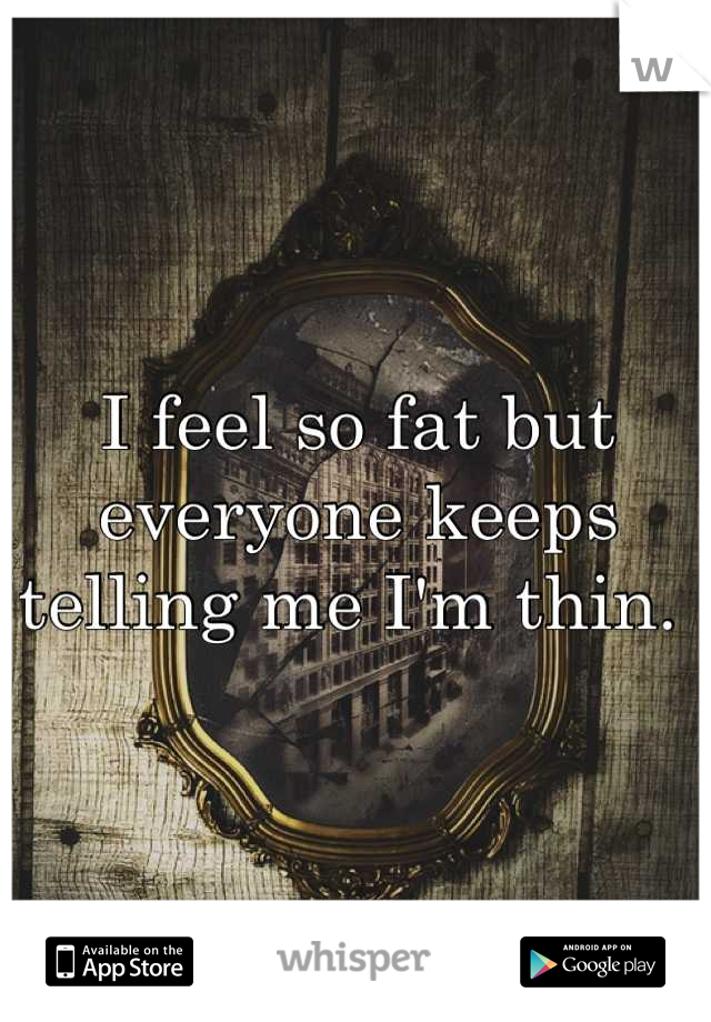 I feel so fat but everyone keeps telling me I'm thin. 