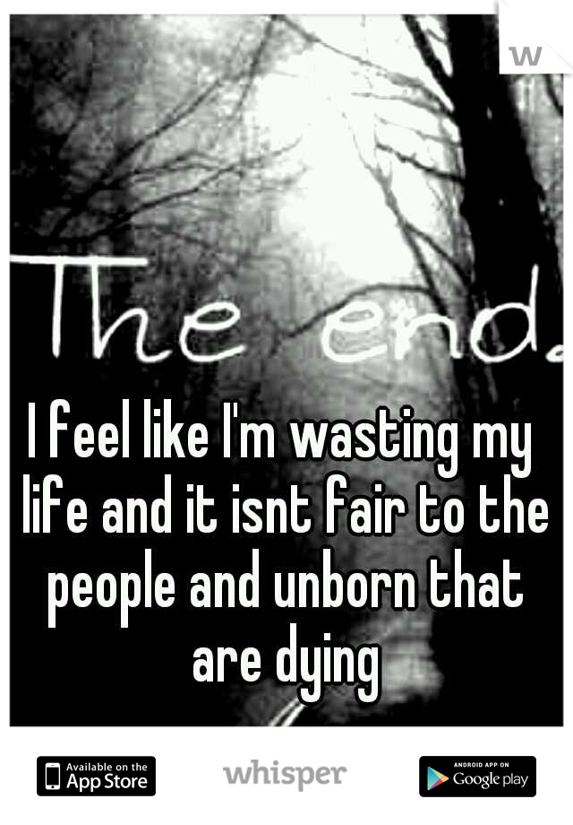 I feel like I'm wasting my life and it isnt fair to the people and unborn that are dying