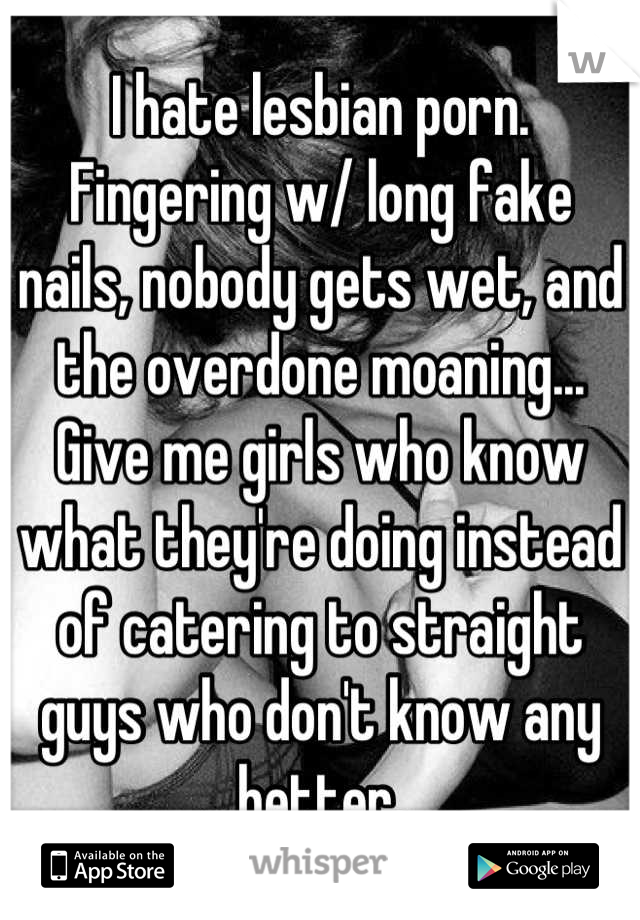 I hate lesbian porn. Fingering w/ long fake nails, nobody gets wet, and the overdone moaning... Give me girls who know what they're doing instead of catering to straight guys who don't know any better.