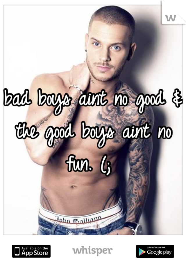 bad boys aint no good & the good boys aint no fun. (; 