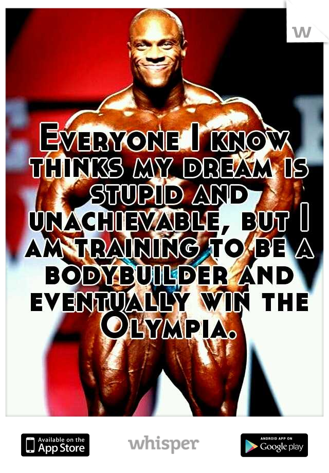 Everyone I know thinks my dream is stupid and unachievable, but I am training to be a bodybuilder and eventually win the Olympia.