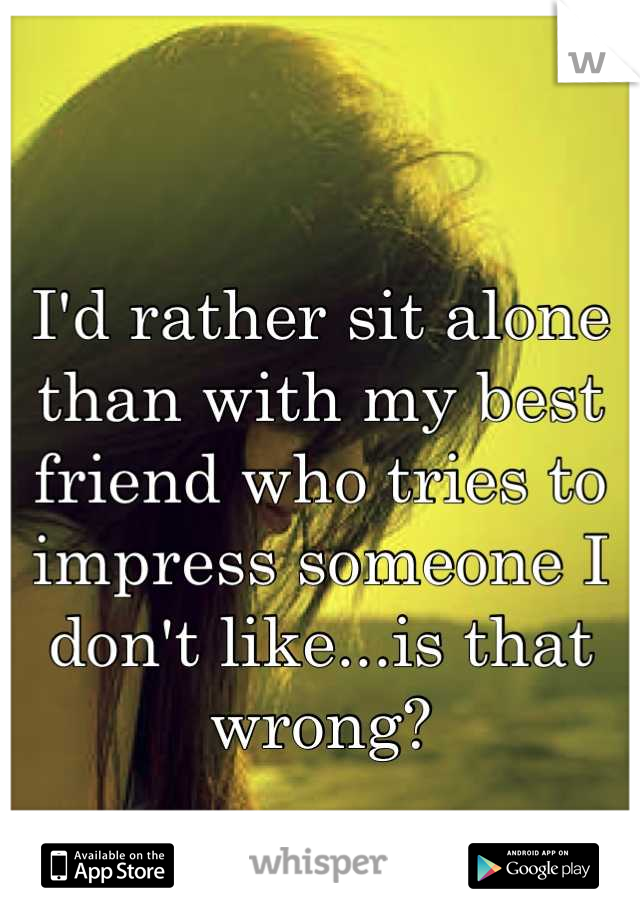 I'd rather sit alone than with my best friend who tries to impress someone I don't like...is that wrong?