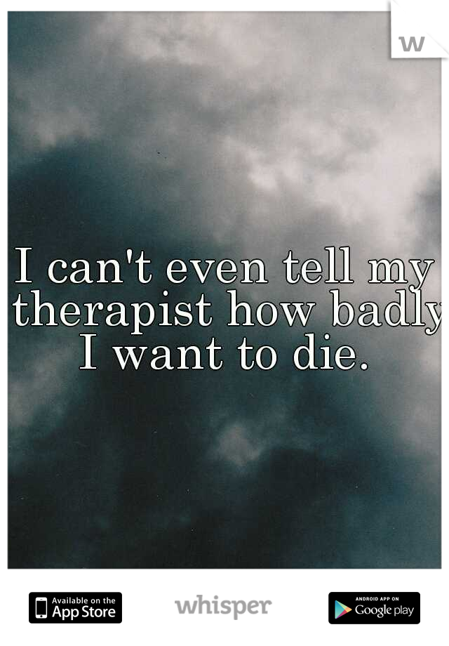 I can't even tell my therapist how badly I want to die. 