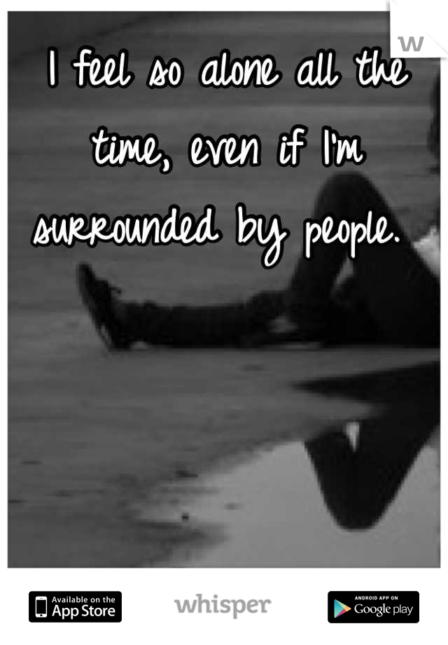 I feel so alone all the time, even if I'm surrounded by people. 