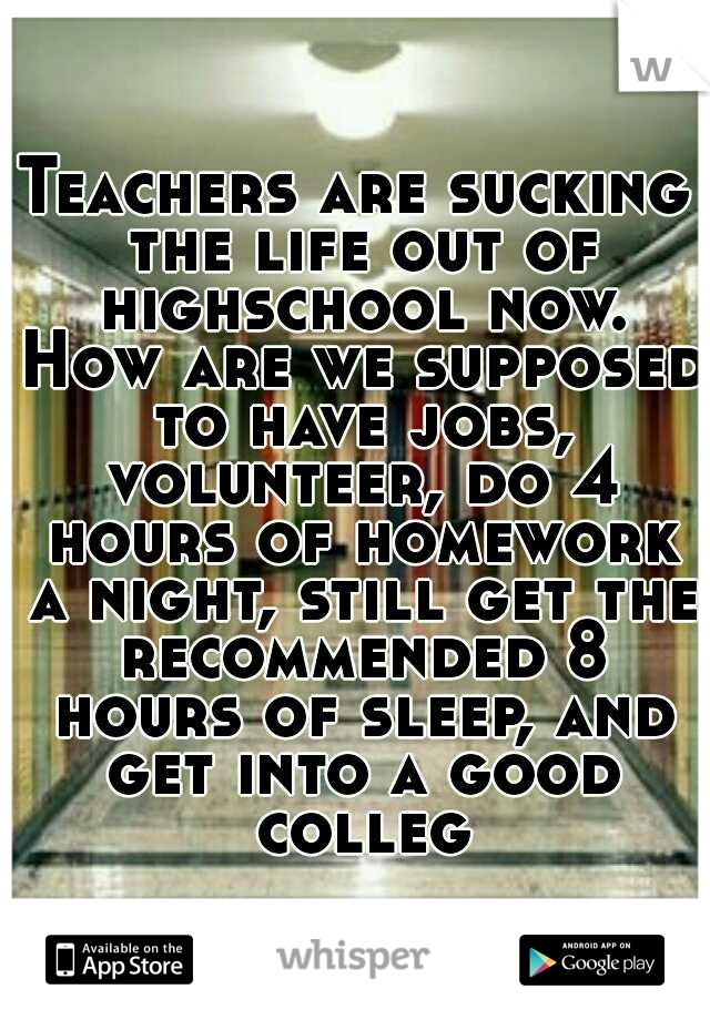 Teachers are sucking the life out of highschool now. How are we supposed to have jobs, volunteer, do 4 hours of homework a night, still get the recommended 8 hours of sleep, and get into a good colleg
