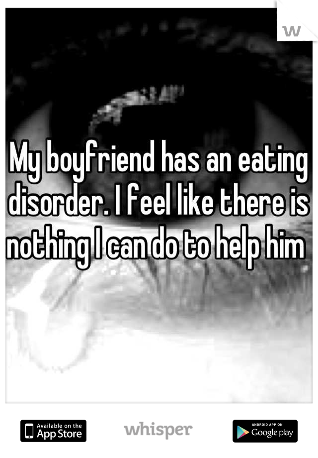 My boyfriend has an eating disorder. I feel like there is nothing I can do to help him 