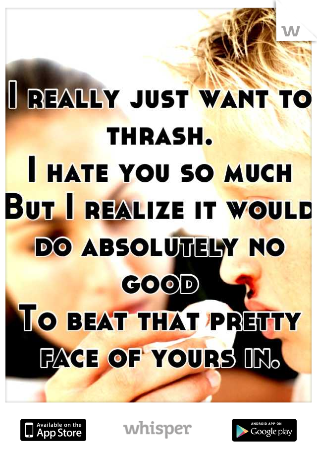 I really just want to thrash.
I hate you so much 
But I realize it would do absolutely no good
To beat that pretty face of yours in.