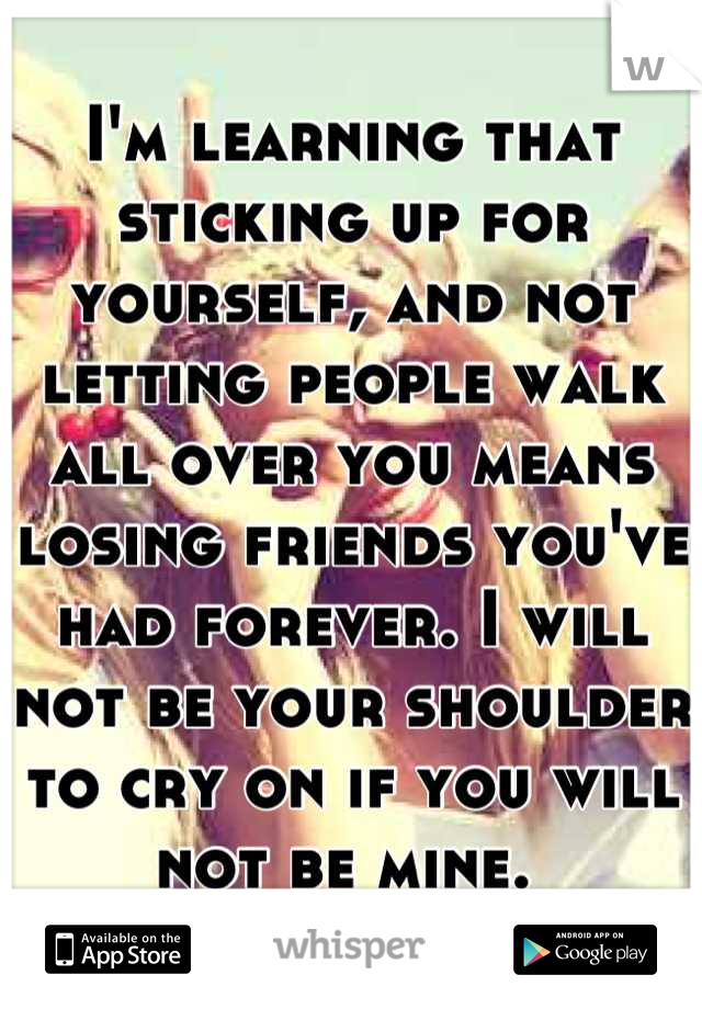 I'm learning that sticking up for yourself, and not letting people walk all over you means losing friends you've had forever. I will not be your shoulder to cry on if you will not be mine. 