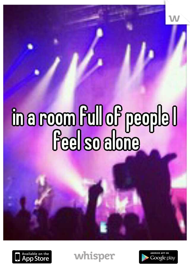 in a room full of people I feel so alone