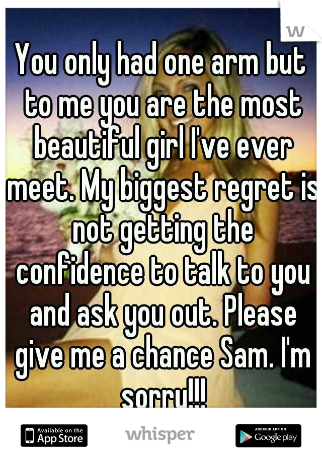 You only had one arm but to me you are the most beautiful girl I've ever meet. My biggest regret is not getting the confidence to talk to you and ask you out. Please give me a chance Sam. I'm sorry!!!