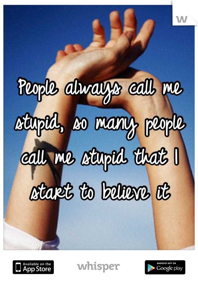 People always call me stupid, so many people call me stupid that I start to believe it