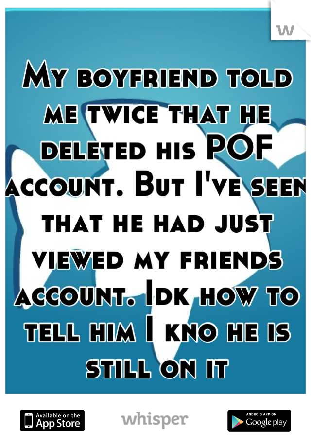 My boyfriend told me twice that he deleted his POF account. But I've seen that he had just viewed my friends account. Idk how to tell him I kno he is still on it
