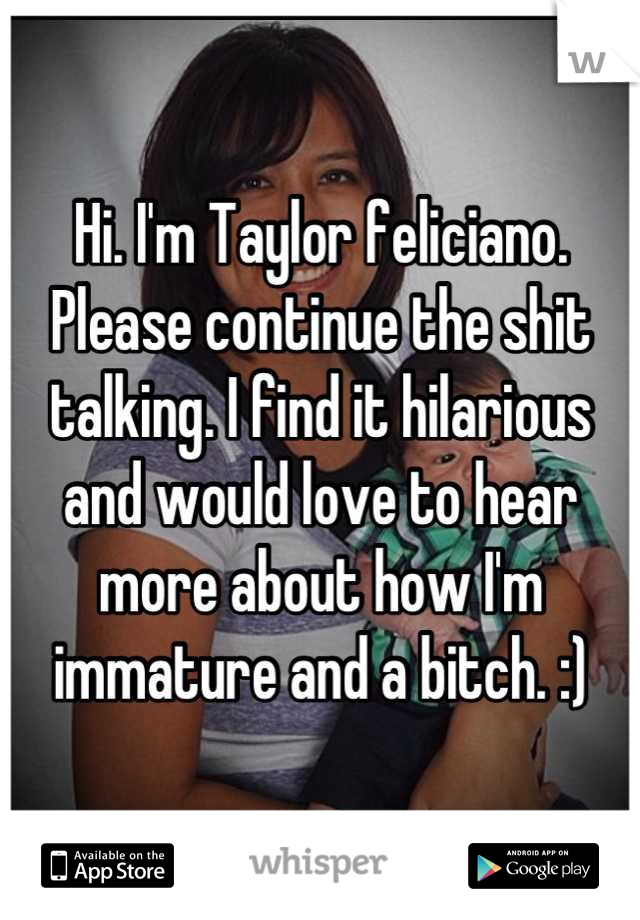 Hi. I'm Taylor feliciano. Please continue the shit talking. I find it hilarious and would love to hear more about how I'm immature and a bitch. :)