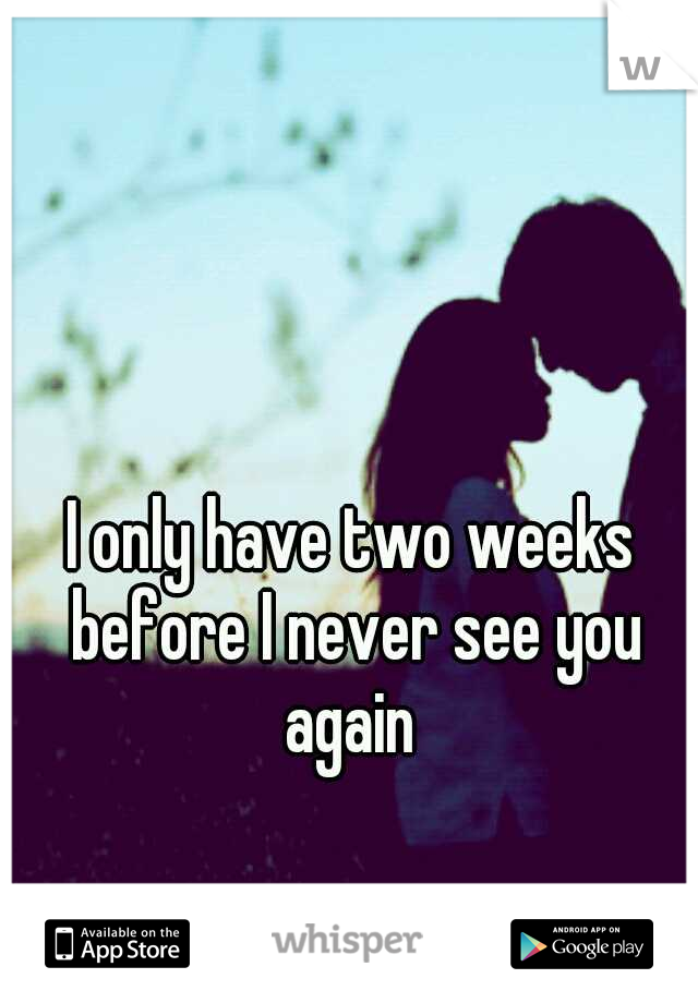 I only have two weeks before I never see you again 
