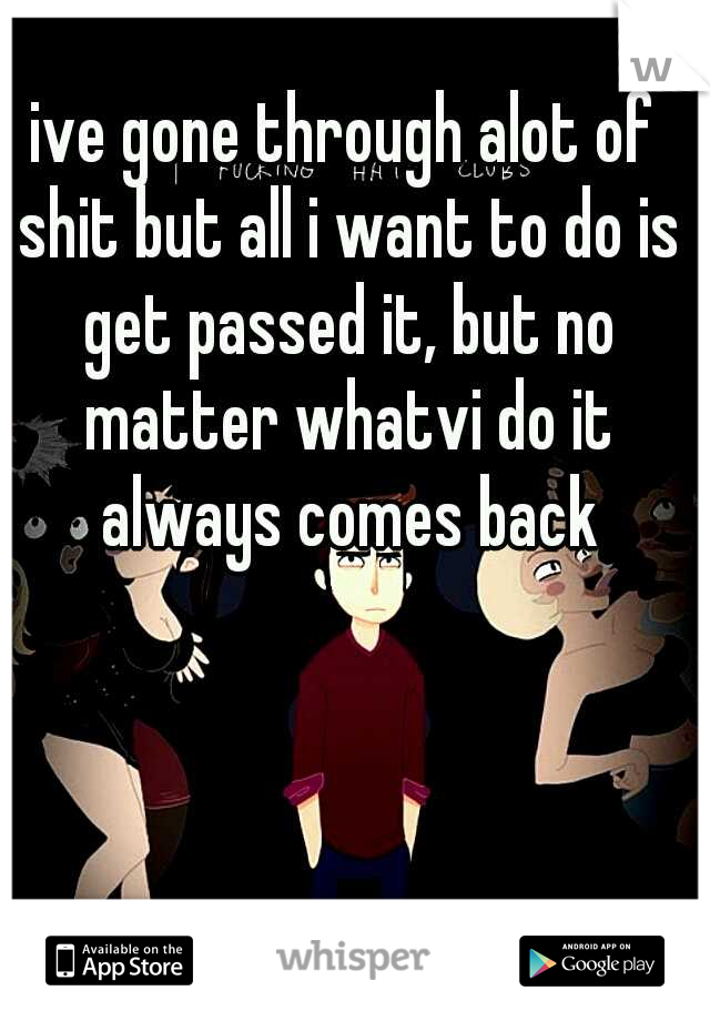 ive gone through alot of shit but all i want to do is get passed it, but no matter whatvi do it always comes back