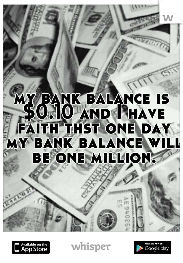 my bank balance is $0.10 and I have faith thst one day my bank balance will be one million.