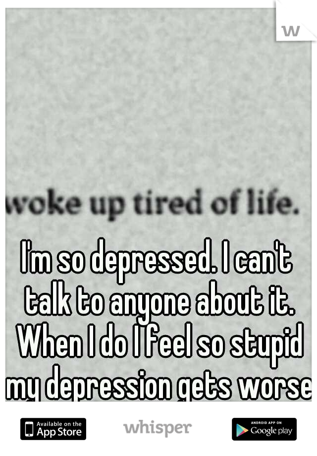 I'm so depressed. I can't talk to anyone about it. When I do I feel so stupid my depression gets worse.