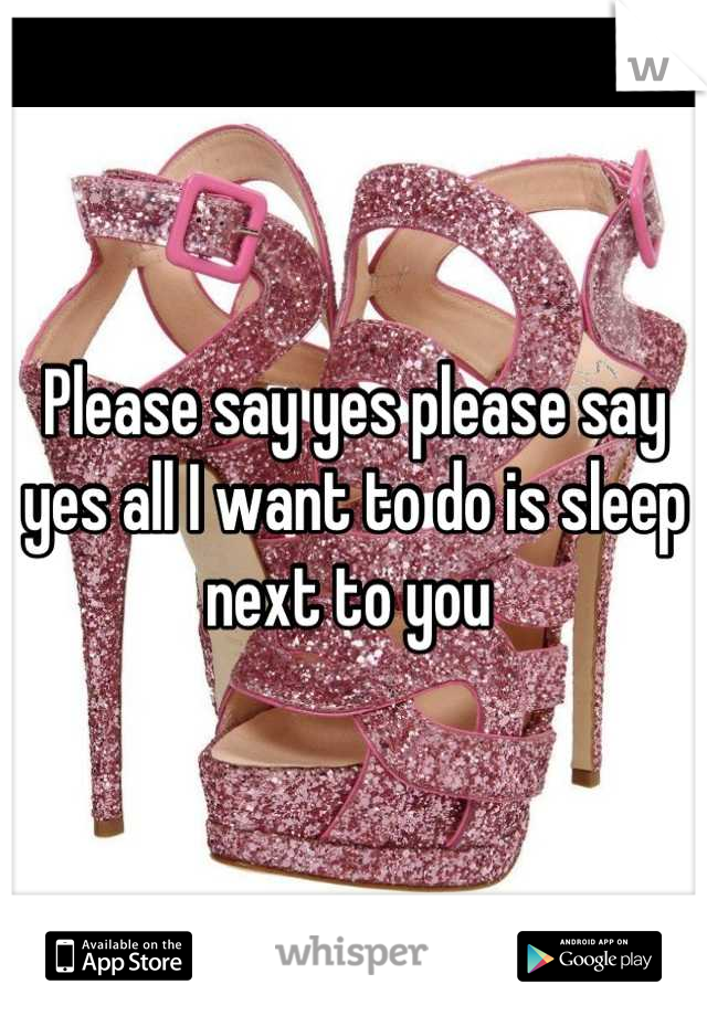 Please say yes please say yes all I want to do is sleep next to you 