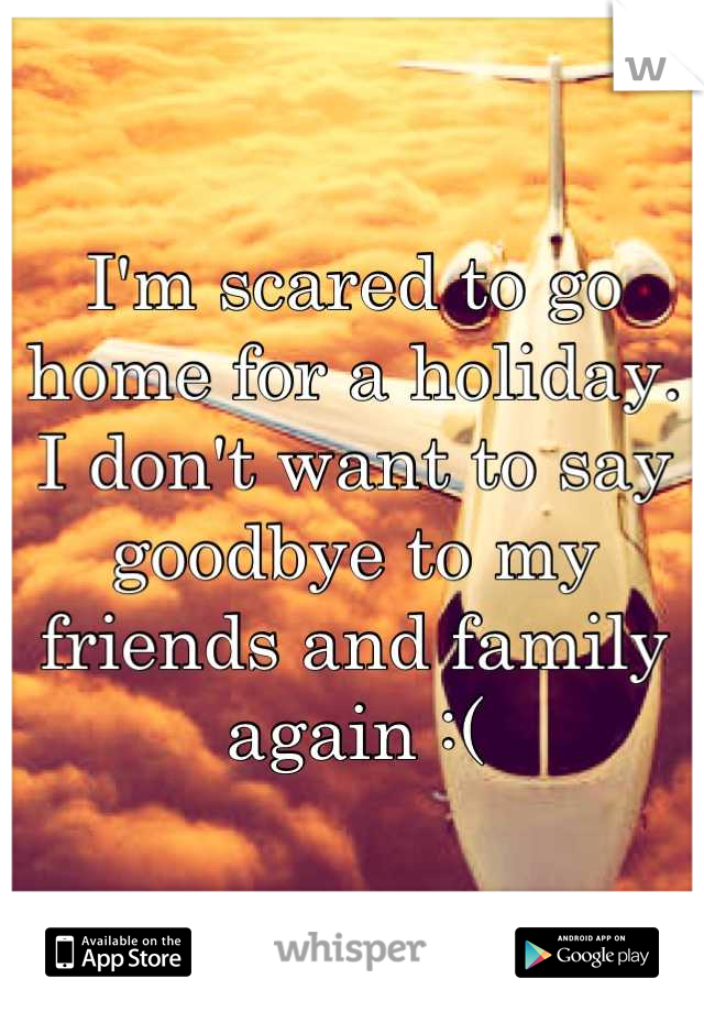 I'm scared to go home for a holiday.  
I don't want to say goodbye to my friends and family again :(