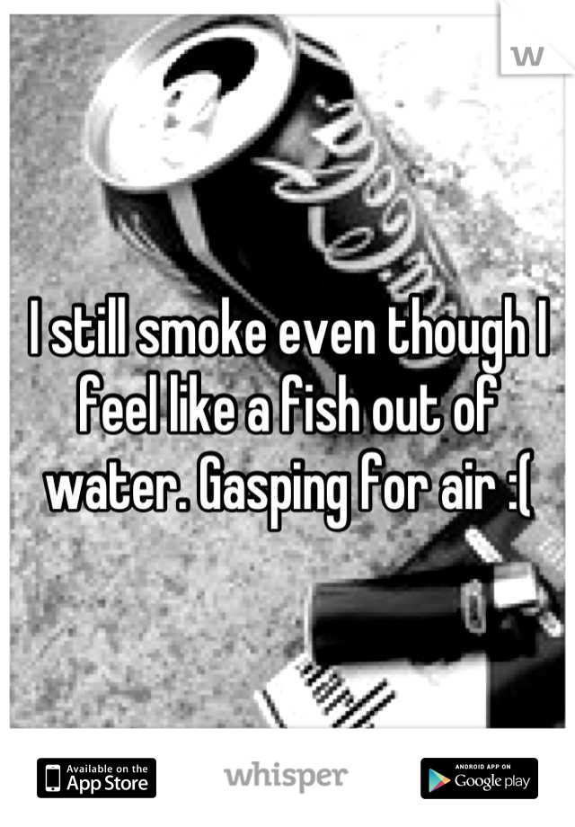 I still smoke even though I feel like a fish out of water. Gasping for air :(