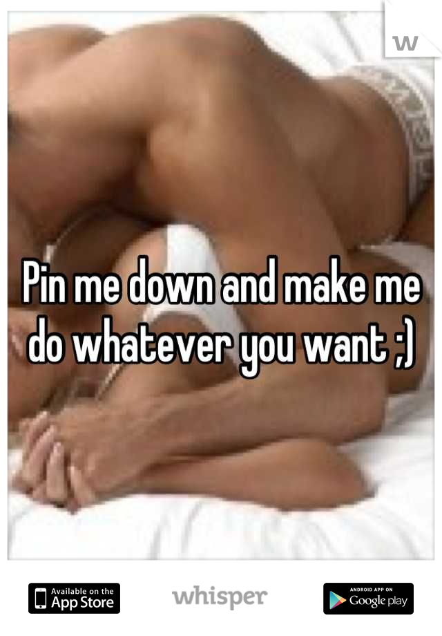 Pin me down and make me do whatever you want ;)