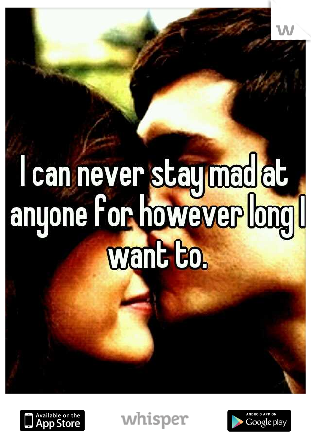 I can never stay mad at anyone for however long I want to.