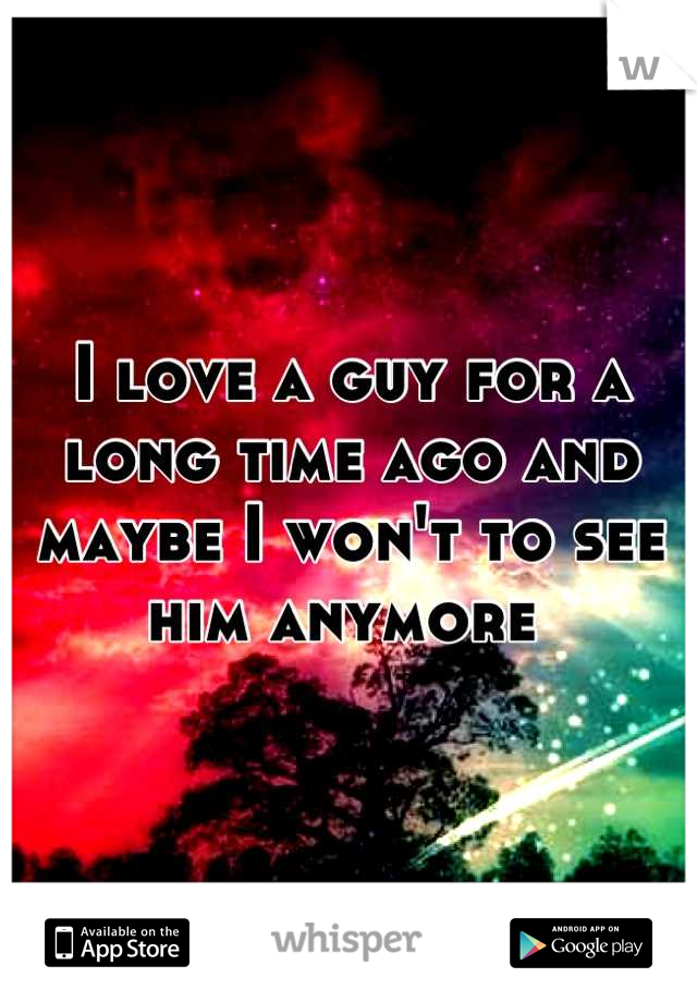 I love a guy for a long time ago and maybe I won't to see him anymore 