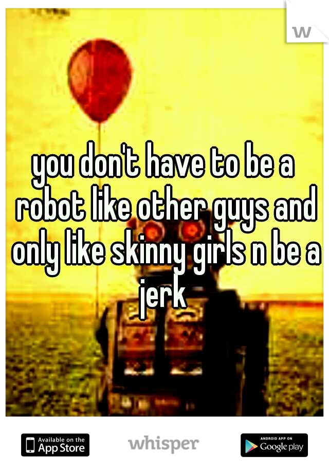 you don't have to be a robot like other guys and only like skinny girls n be a jerk 