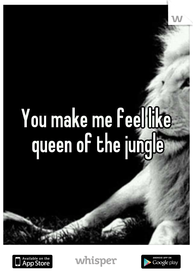 You make me feel like queen of the jungle