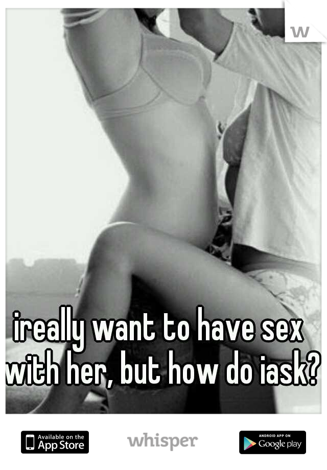 ireally want to have sex with her, but how do iask? 