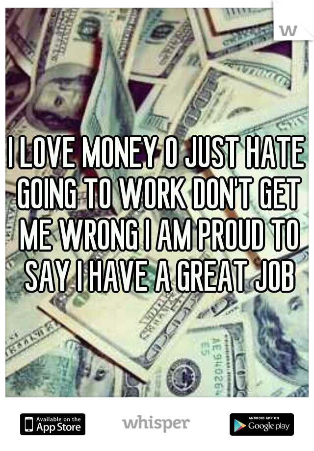 I LOVE MONEY O JUST HATE GOING TO WORK DON'T GET ME WRONG I AM PROUD TO SAY I HAVE A GREAT JOB