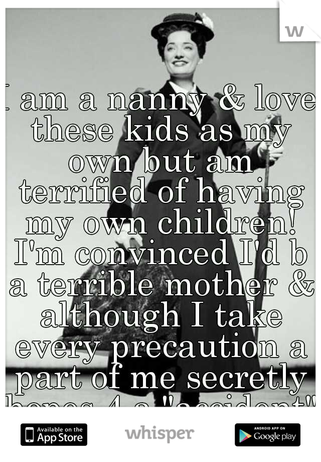 I am a nanny & love these kids as my own but am terrified of having my own children! I'm convinced I'd b a terrible mother & although I take every precaution a part of me secretly hopes 4 a "accident"