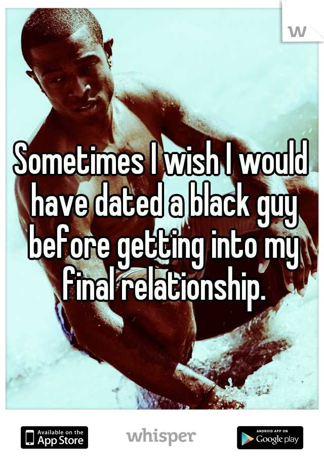 Sometimes I wish I would have dated a black guy before getting into my final relationship.