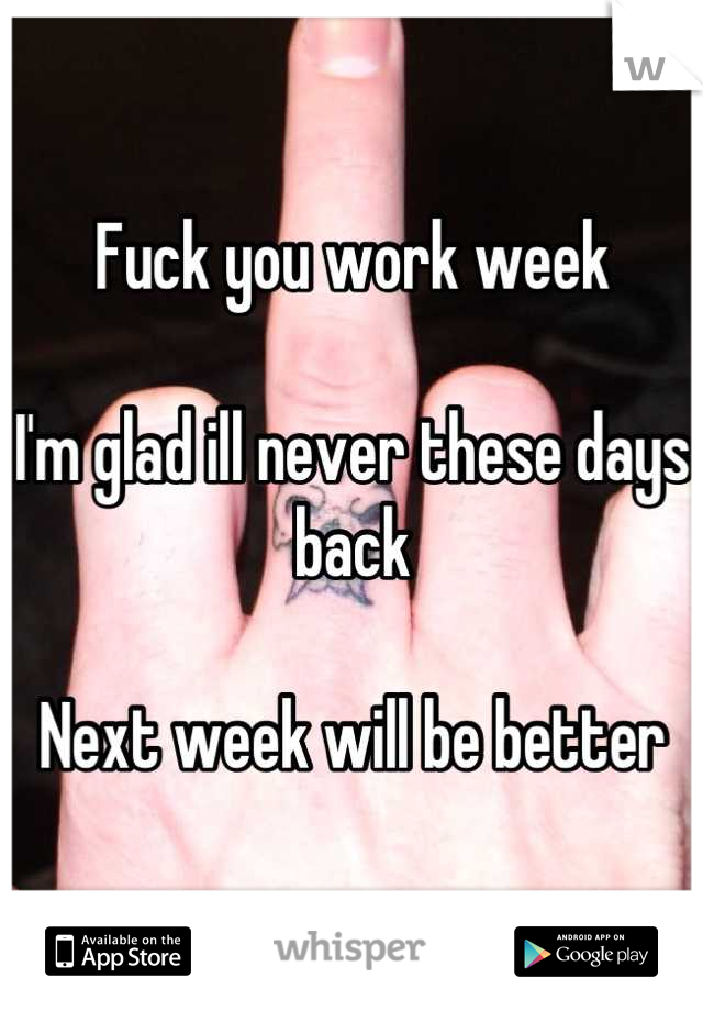 Fuck you work week 

I'm glad ill never these days back

Next week will be better