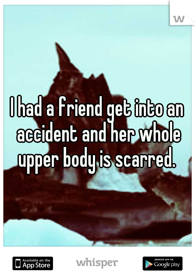 I had a friend get into an accident and her whole upper body is scarred. 