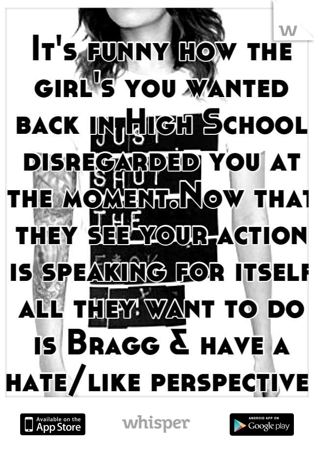 It's funny how the girl's you wanted back in High School disregarded you at the moment.Now that they see your action is speaking for itself all they want to do is Bragg & have a hate/like perspective. 