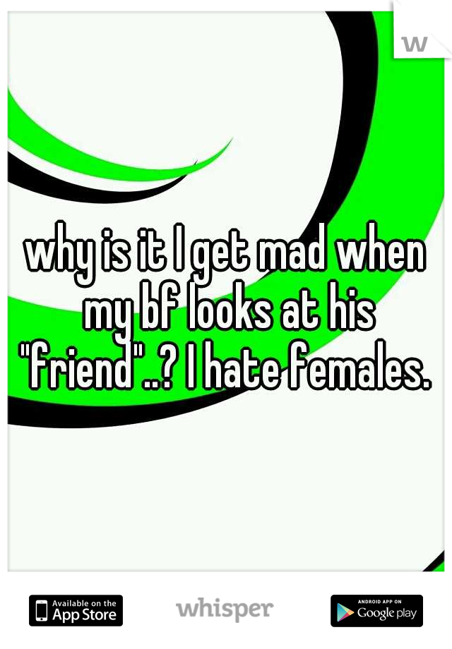 why is it I get mad when my bf looks at his "friend"..? I hate females. 