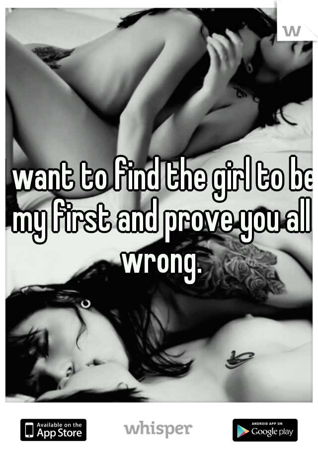 I want to find the girl to be my first and prove you all wrong.