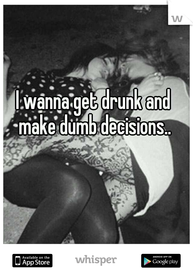 I wanna get drunk and make dumb decisions..