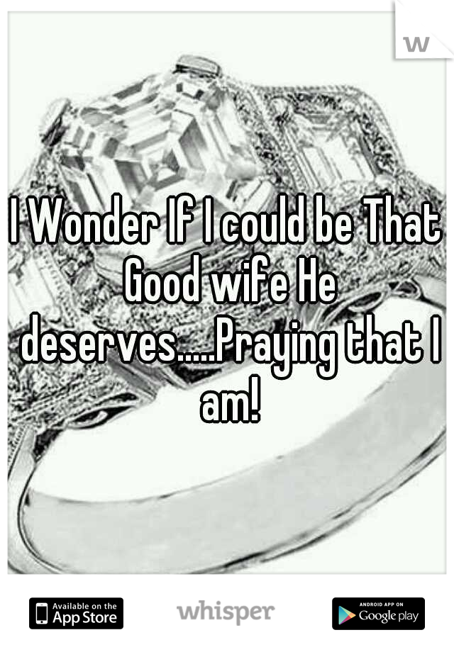 I Wonder If I could be That Good wife He deserves.....Praying that I am!
