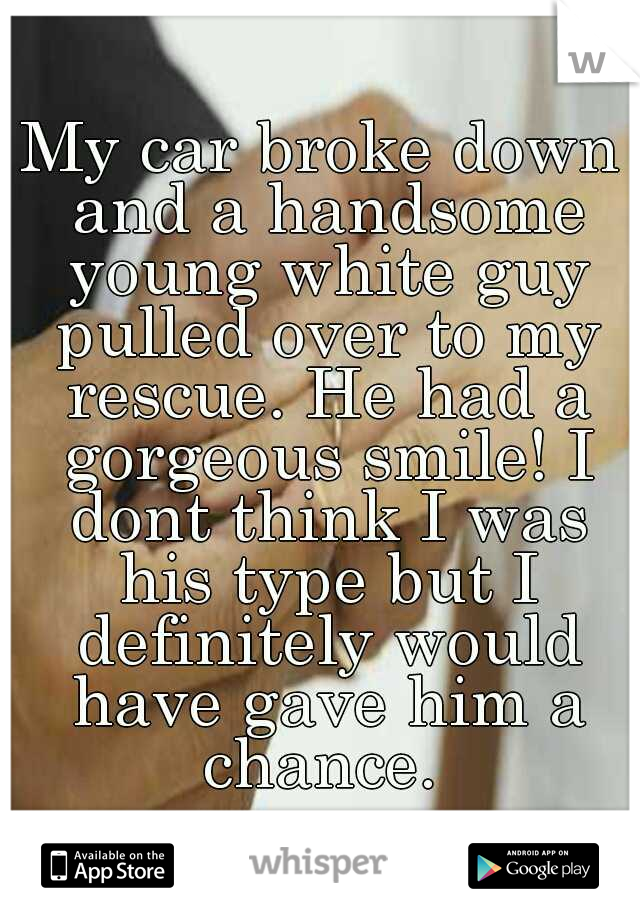 My car broke down and a handsome young white guy pulled over to my rescue. He had a gorgeous smile! I dont think I was his type but I definitely would have gave him a chance. 