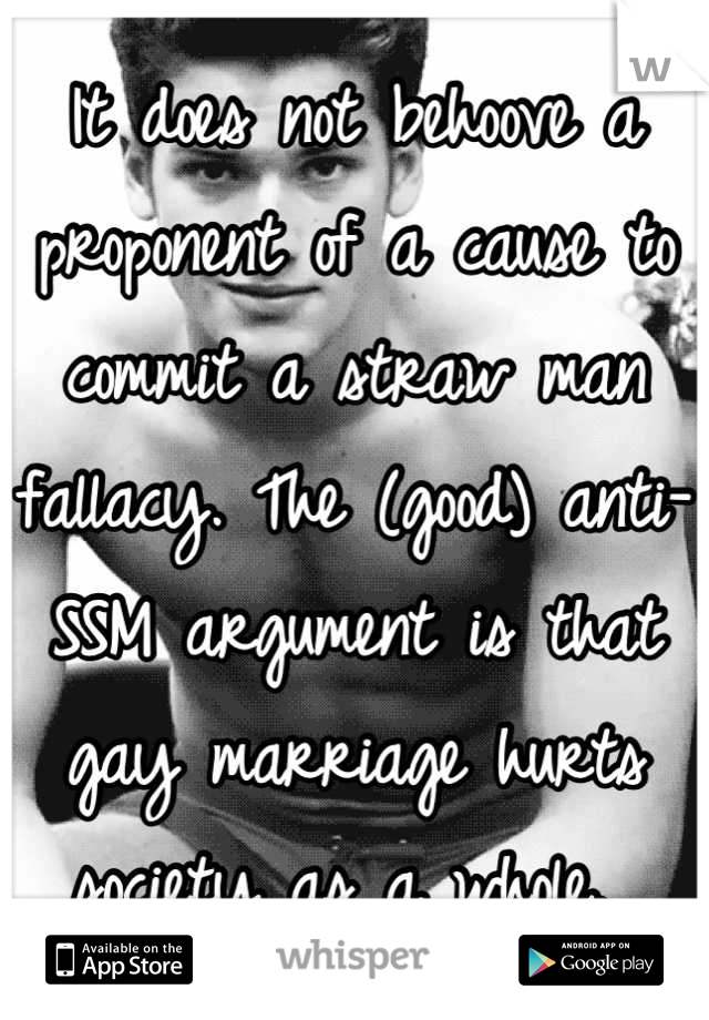 It does not behoove a proponent of a cause to commit a straw man fallacy. The (good) anti-SSM argument is that gay marriage hurts society as a whole. 