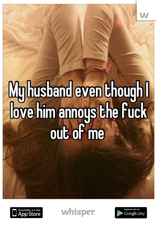 My husband even though I love him annoys the fuck out of me 