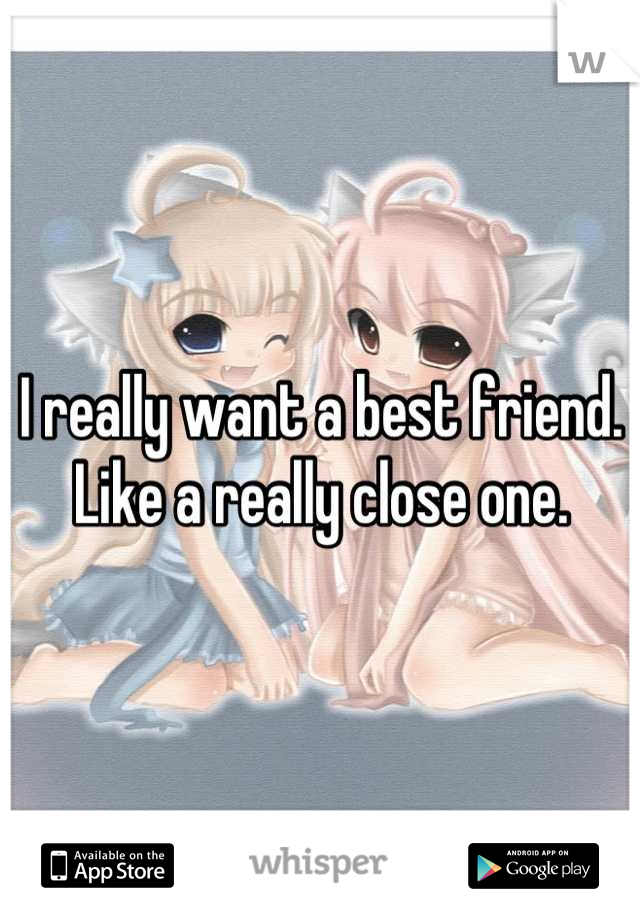 I really want a best friend. Like a really close one.