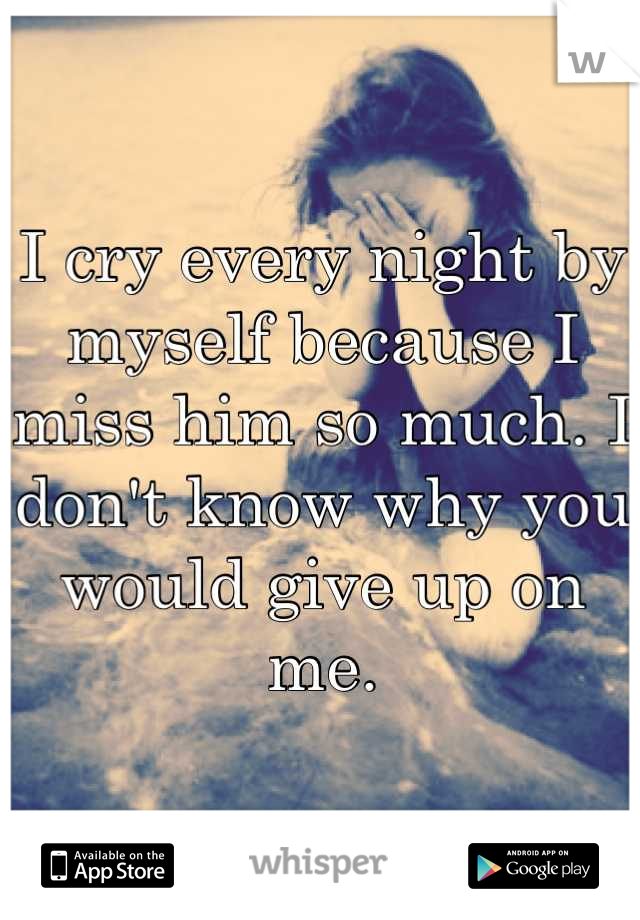 I cry every night by myself because I miss him so much. I don't know why you would give up on me.