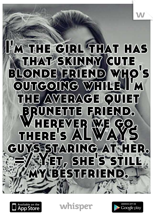 I'm the girl that has that skinny cute blonde friend who's outgoing while I'm the average quiet brunette friend. Wherever we go, there's ALWAYS guys staring at her. =/ Yet, she's still my bestfriend.
