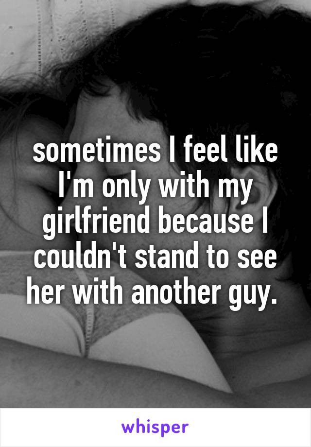 sometimes I feel like I'm only with my girlfriend because I couldn't stand to see her with another guy. 