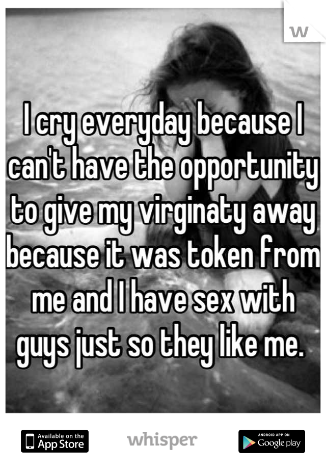 I cry everyday because I can't have the opportunity to give my virginaty away because it was token from me and I have sex with guys just so they like me. 
