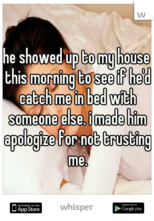 he showed up to my house this morning to see if he'd catch me in bed with someone else. i made him apologize for not trusting me.