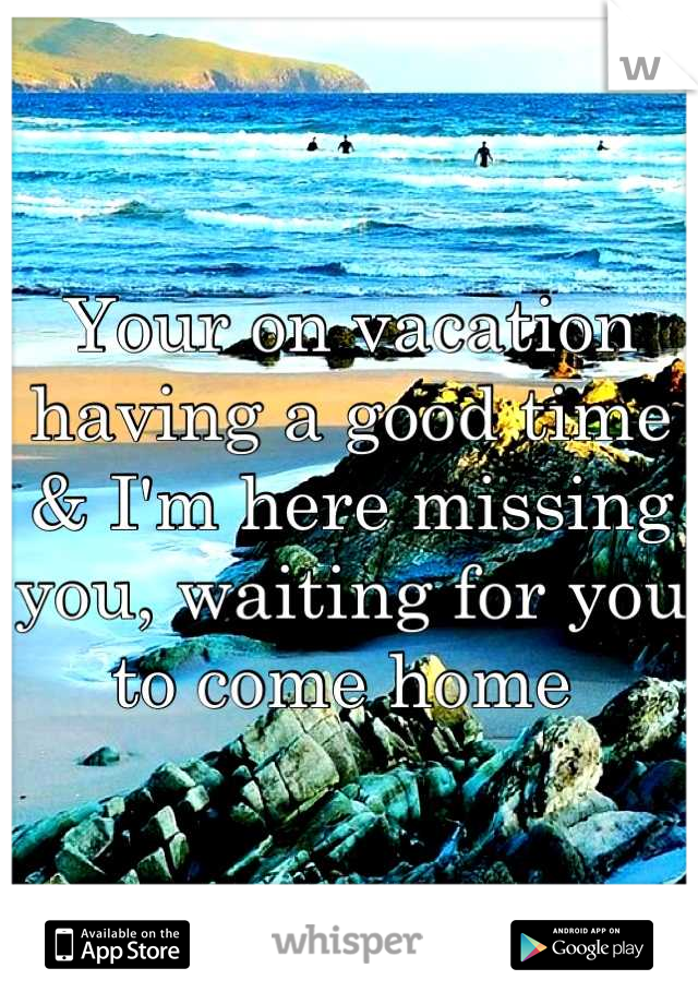 Your on vacation having a good time & I'm here missing you, waiting for you to come home 